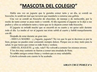 “MASCOTA DEL COLEGIO”
Había una vez un juguete que le gustaba comer tarta y un día, se comió un
bizcocho, le sentó tan mal que tuvieron que mandarle a comerse una galleta.
Una vez se comió un bizcocho de chocolate, de naranja y de melocotón, por la
noche de tanto comer se puso malo y vomitó. Al día siguiente el juguete se lo dijo a sus
padres y ellos se enfadaron tanto y tanto que no le dejaron comer más bizcocho.
El juguete se enfadó mucho que se encerró en su cuarto y no quiso salir durante
todo el día. La madre al ver al juguete tan triste subió al cuarto y habló tranquilamente
con él.
Después de estar durante un gran rato.
- DIJO LA MADRE : ¡ ¡ Juguete, juguete!! No ves que lo que te decimos es por tu
bien, porque no puedes estar comiendo siempre dulces. Porque eso es muy malo para la
salud, lo que tienes que comer es más fruta y verdura.
- DIJO EL JUGUETE: ¡¡ vale, vale!! No volveré a cometer los mismos errores.
Y los dos muy contento se fueron a comer una ensalada de fruta.
Ya sabéis amigos comer frutas y verdura que es muy saludable.
Colorín colorado este cuento lo he acabado.
AIRAN CRUZ PEREZ 6°A
 