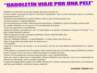 Dadoletín se levantó, hizo lo que hace siempre, desayunó, se duchó, etc.…
La clase empezó, era la clase de ciencias. El profesor es desgarbado, viejo y lo más interesante es que es un científico
looooooooocooooo!!!!!!!!!.
Al final de la clase Dadoletín se quedó el último en salir ya que no le hacen mucho caso.
-¿Profesor, profesor?- preguntó Dadoletín.
No lo escuchó porque no estaba. Había una puerta entreabierta y a Dadoletín le picó la curiosidad, entonces entró.
Él se quedó estupefacto al ver lo que era. Es un transportador de películas.
-Si me entro que pasará—pensó Dadoletín.
Apretó unos botones, unas palancas y ¡zas!. No sabía dónde se encontraba. Se desplazó a la película ‘’Toy Story’’ Y se
pasó a llamar Dadoletín Lightyear.
Todos los juguetes de Andy se quedaron asombrados. El perro salchicha Slinky dijo:
-¡Eh! ¿Quién eres tú?-preguntó.
-Pues soy, ¡Dadoletín Lightyear!- exclamó Dadoletín – sin saber mucho como iba la cosa.
Todos le preguntaban que puedes hacer, de donde eres etc.
Y él respondía:
-Vengo de la vida real no de una peli y soy de Lanzarte y me hizo una chica fantástica llamada Patricia etc.-explicó
Dadoletín.
Al día siguiente se lo pasaron muy bien jugaron Andy le gustó mucho pero a la mañana siguiente Dadoletín se aburrió
un poco y quería volver a casa con su vida normal aunque se lo pasaba muy bien.
-Chicos, me lo he pasado muy bien pero tengo que llegar a casa- comentó Dadoletín.
Todos muy tristes le dijeron que lo comprendían. Entonces Dadoletín como tenía que volver con el transportador de
películas, no sabía dónde, pero sus amigos le ayudaron.
La operación transportadora empezó a las 22:00h. Salieron por la ventana, buscaron por todas partes y no encontraron
nada hasta que Dadoletín miró hacia el garaje, estaba allí.-
ALEJANDRO CÓRDOBA 6º-A
 