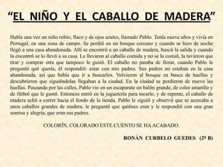 “EL NIÑO Y EL CABALLO DE MADERA”
Había una vez un niño rubio, flaco y de ojos azules, llamado Pablo. Tenía nueve años y vivía en
Portugal, en una zona de campo. Se perdió en un bosque cercano y cuando se hizo de noche
llegó a una casa abandonada. Allí se encontró a un caballo de madera, buscó la salida y cuando
la encontró se lo llevó a su casa. Le llevaron al caballo comida y no se la comió, la tuvieron que
tirar y comprar otra que tampoco le gustó. El caballo no paraba de llorar, cuando Pablo le
preguntó qué quería, él respondió: estar con mis padres. Sus padres no estaban en la casa
abandonada, así que había que ir a buscarlos. Volvieron al bosque en busca de huellas y
descubrieron que siguiéndolas llegaban a la ciudad. En la ciudad se perdieron de nuevo las
huellas. Paseando por las calles, Pablo vio en un escaparate un balón grande, de color amarillo y
de fútbol que le gustó. Entonces entró en la juguetería para tocarlo, y de repente, el caballo de
madera echó a correr hacia el fondo de la tienda. Pablo le siguió y observó que se acercaba a
unos caballos grandes de madera, le preguntó que quiénes eran y le respondió con una gran
sonrisa y alegría, que eran sus padres.
COLORÍN, COLORADO ESTE CUENTO SE HAACABADO.
RONÁN CURBELO GUEDES (2º B)
 