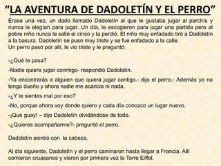 “LA AVENTURA DE DADOLETÍN Y EL PERRO”
Érase una vez, un dado llamado Dadoletín al que le gustaba jugar al parchís y
nunca le elegían para jugar. Un día, le escogieron para jugar una partida pero al
pobre niño nunca le salió el cinco y la perdió. El niño muy enfadado tiró a Dadoletín
a la basura. Dadoletín se puso muy triste y se fue enfadado a la calle.
Un perro pasó por allí, le vio triste y le preguntó:
-¿Qué te pasa?
-Nadie quiere jugar conmigo- respondió Dadoletín.
-Ya encontrarás a alguien que quiera jugar contigo.- dijo el perro.- Además yo no
tengo dueño y ahora nadie me acaricia ni nada.
-¿Y te sientes mal por eso?
-No, porque ahora voy donde quiero y cada día conozco un lugar nuevo.
-¡Qué guay! – dijo Dadoletín olvidándose de todo.
-¿Quieres acompañarme?- preguntó el perro.
Dadoletín asintió con la cabeza.
Al día siguiente, Dadoletín y el perro caminaron hasta llegar a Francia. Allí
comieron cruasanes y vieron por primera vez la Torre Eiffel.
 