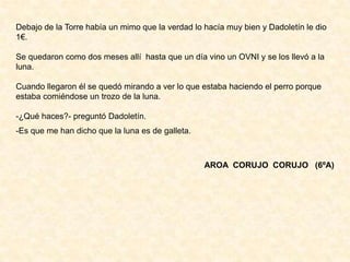 Debajo de la Torre había un mimo que la verdad lo hacía muy bien y Dadoletín le dio
1€.
Se quedaron como dos meses allí hasta que un día vino un OVNI y se los llevó a la
luna.
Cuando llegaron él se quedó mirando a ver lo que estaba haciendo el perro porque
estaba comiéndose un trozo de la luna.
-¿Qué haces?- preguntó Dadoletín.
-Es que me han dicho que la luna es de galleta.
AROA CORUJO CORUJO (6ºA)
 