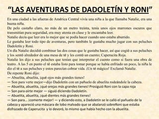 “LAS AVENTURAS DE DADOLETÍN Y RONI”
En una ciudad a las afueras de América Central vivía una niña a la que llamaba Natalie, era una
buena niña.
De pelo castaño claro, no más de un metro treinta, tenía unos ojos marrones oscuros que
transmitían pura seguridad, era muy atenta en clase y le encantaba leer.
Natalie decía que leer era lo mejor que se podía hacer cuando uno estaba aburrido.
Le gustaba leer todo tipo de aventuras, pero también le gustaba mucho jugar con sus peluches
Dadoletín y Roni.
Un día Natalie decidió combinar las dos cosas que le gustaba hacer, así que cogió a sus peluches
y los sentó alrededor de una mesa de té y les contó un cuento; Caperucita Roja.
Natalie les dijo a sus peluches que tenían que interpretar el cuento como si fuera una obra de
teatro. A las 5 en punto el té estaba listo para tomar porque se había enfriado un poco, la niña le
dio el té a sus peluches y estos parecían cobrar vida. ¡Un té mágico! Exclamó Natalie.
De repente Roni dijo:
— Abuelita, abuelita, ¡qué ojos más grandes tienes!
— Son para verte mejor—dijo Dadoletín con un pañuelo de abuelita rodeándole la cabeza.
— Abuelita, abuelita, ¡qué orejas más grandes tienes! Prosiguió Roni con la capa roja
— Son para oírte mejor — siguió diciendo Dadoletín.
— Abuelita, abuelita, ¡qué dientes más grandes tienes!
— Son para... ¡comerte mejor! — y diciendo esto, a Dadoletín se le calló el pañuelo de la
cabeza y apareció una máscara de lobo malvado que se abalanzó sobreRoni que estaba
disfrazado de Caperucita y lo devoró, lo mismo que había hecho con la abuelita.
 