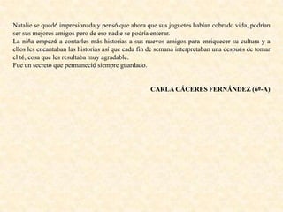 Natalie se quedó impresionada y pensó que ahora que sus juguetes habían cobrado vida, podrían
ser sus mejores amigos pero de eso nadie se podría enterar.
La niña empezó a contarles más historias a sus nuevos amigos para enriquecer su cultura y a
ellos les encantaban las historias así que cada fin de semana interpretaban una después de tomar
el té, cosa que les resultaba muy agradable.
Fue un secreto que permaneció siempre guardado.
CARLA CÁCERES FERNÁNDEZ (6º-A)
 