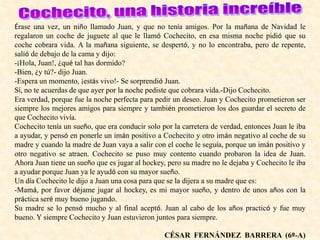 Érase una vez, un niño llamado Juan, y que no tenía amigos. Por la mañana de Navidad le
regalaron un coche de juguete al que le llamó Cochecito, en esa misma noche pidió que su
coche cobrara vida. A la mañana siguiente, se despertó, y no lo encontraba, pero de repente,
salió de debajo de la cama y dijo:
-¡Hola, Juan!, ¿qué tal has dormido?
-Bien, ¿y tú?- dijo Juan.
-Espera un momento, ¡estás vivo!- Se sorprendió Juan.
Sí, no te acuerdas de que ayer por la noche pediste que cobrara vida.-Dijo Cochecito.
Era verdad, porque fue la noche perfecta para pedir un deseo. Juan y Cochecito prometieron ser
siempre los mejores amigos para siempre y también prometieron los dos guardar el secreto de
que Cochecito vivía.
Cochecito tenía un sueño, que era conducir solo por la carretera de verdad, entonces Juan le iba
a ayudar, y pensó en ponerle un imán positivo a Cochecito y otro imán negativo al coche de su
madre y cuando la madre de Juan vaya a salir con el coche le seguía, porque un imán positivo y
otro negativo se atraen. Cochecito se puso muy contento cuando probaron la idea de Juan.
Ahora Juan tiene un sueño que es jugar al hockey, pero su madre no le dejaba y Cochecito le iba
a ayudar porque Juan ya le ayudó con su mayor sueño.
Un día Cochecito le dijo a Juan una cosa para que se la dijera a su madre que es:
-Mamá, por favor déjame jugar al hockey, es mi mayor sueño, y dentro de unos años con la
práctica seré muy bueno jugando.
Su madre se lo pensó mucho y al final aceptó. Juan al cabo de los años practicó y fue muy
bueno. Y siempre Cochecito y Juan estuvieron juntos para siempre.
CÉSAR FERNÁNDEZ BARRERA (6º-A)
 