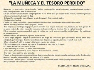 “LA MUÑECA Y EL TESORO PERDIDO”
Había una vez, una muñeca que se llamaba Carolina, un día ayudó a todos los juguetes pobres del mundo, ¿quieres
saber cómo pasó todo? pues no pares de leer.
Ella era una muñeca muy buena, siempre pensaba en los demás más que en ella misma. Un día, cuando llegaba del
colegio de los juguetes, la madre le dice:
-Hola cariño, ¿me puedes traer del cajón la caja de madera?- le pregunta la madre.
-Sí, claro- dijo Carolina.
Cuándo ella estaba cogiendo la caja de madera encontró un mapa, entonces fue a preguntarle a su madre.
-Mamá, mamá ¿qué es este mapa?-pregunta Carolina.
-Este mapa es de cuando yo era pequeña, me lo encontré en el parque, mi madre, o sea, tu abuela, me decía que era de
un tesoro perdido. Lo estuve buscando, pero como no lo encontraba, me aburrí de ello.- le explicó la madre.
Ella se emocionó muchísimo cuando la madre le explicó que era de un tesoro perdido, cogió el mapa y fue rapidísimo
en busca del tesoro.
-Primero debo de ir al parque de juguetes- dice Carolina.
Cuando llegó, empezó a seguir las instrucciones del mapa. Se volvió loca para descifrarlas, porque estaba muy
estropeado, pero consiguió descifrar las instrucciones. Después de seguirlas, Carolina ve una X en el suelo.
-¿Pero esto qué es?, ¡ah!, ya sé, aquí está el tesoro- se dice a sí misma.
Ella empezó a escavar, a escavar y a escavar, después de un buen rato, ve el tesoro.
-¡El tesoro perdido!- se emociona Carolina.
Cogió el tesoro y se lo llevo a la madre para que lo viera.
-¡Mira mamá, he encontrado el tesoro perdido!- dice emocionada Carolina.
-Que bien, vamos a abrirlo- dice la madre.
Cuando lo abrieron se encontraron muchísimo dinero, como Carolina siempre pensaba muchísimo en los demás, quiso
donarlo a todos los juguetes pobres que hubieran en el mundo.
Así fue como Carolina ayudó a todos los juguetes pobres del mundo, todos fueron felices y comieron perdices.
¡Fin y colorado, este cuento se ha acabado!
CLAUDIA SOFÍA BUZZO GARCÍA 6º A
 