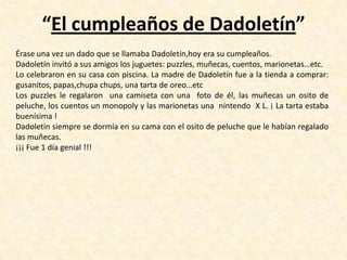 “El cumpleaños de Dadoletín”
Érase una vez un dado que se llamaba Dadoletín,hoy era su cumpleaños.
Dadoletín invitó a sus amigos los juguetes: puzzles, muñecas, cuentos, marionetas…etc.
Lo celebraron en su casa con piscina. La madre de Dadoletín fue a la tienda a comprar:
gusanitos, papas,chupa chups, una tarta de oreo…etc
Los puzzles le regalaron una camiseta con una foto de él, las muñecas un osito de
peluche, los cuentos un monopoly y las marionetas una nintendo X L. ¡ La tarta estaba
buenísima !
Dadoletín siempre se dormía en su cama con el osito de peluche que le habían regalado
las muñecas.
¡¡¡ Fue 1 día genial !!!
 