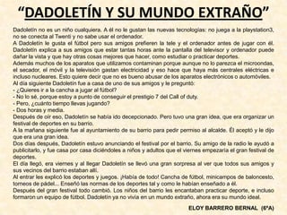 “DADOLETÍN Y SU MUNDO EXTRAÑO”
Dadoletín no es un niño cualquiera. A él no le gustan las nuevas tecnologías: no juega a la playstation3,
no se conecta al Twenti y no sabe usar el ordenador.
A Dadoletín le gusta el fútbol pero sus amigos prefieren la tele y el ordenador antes de jugar con él.
Dadoletín explica a sus amigos que estar tantas horas ante la pantalla del televisor y ordenador puede
dañar la vista y que hay otras cosas mejores que hacer, como estudiar o practicar deportes.
Además muchos de los aparatos que utilizamos contaminan porque aunque no lo parezca el microondas,
el secador, el móvil y la televisión gastan electricidad y eso hace que haya más centrales eléctricas e
incluso nucleares. Esto quiere decir que no es bueno abusar de los aparatos electrónicos o automóviles.
Al día siguiente Dadoletín fue a casa de uno de sus amigos y le preguntó:
- ¿Quieres ir a la cancha a jugar al fútbol?
- No lo sé, porque estoy a punto de conseguir el prestigio 7 del Call of duty.
- Pero, ¿cuánto tiempo llevas jugando?
- Dos horas y media.
Después de oír eso, Dadoletín se había ido decepcionado. Pero tuvo una gran idea, que era organizar un
festival de deportes en su barrio.
A la mañana siguiente fue al ayuntamiento de su barrio para pedir permiso al alcalde. Él aceptó y le dijo
que era una gran idea.
Dos días después, Dadoletín estuvo anunciando el festival por el barrio. Su amigo de la radio le ayudó a
publicitarlo, y fue casa por casa diciéndoles a niños y adultos que el viernes empezaría el gran festival de
deportes.
El día llegó, era viernes y al llegar Dadoletín se llevó una gran sorpresa al ver que todos sus amigos y
sus vecinos del barrio estaban allí.
Al entrar les explicó los deportes y juegos. ¡Había de todo! Cancha de fútbol, minicampos de baloncesto,
torneos de pádel... Enseñó las normas de los deportes tal y como le habían enseñado a él.
Después del gran festival todo cambió. Los niños del barrio les encantaban practicar deporte, e incluso
formaron un equipo de fútbol. Dadoletín ya no vivía en un mundo extraño, ahora era su mundo ideal.
ELOY BARRERO BERNAL (6ºA)
 