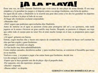 Érase una vez, un dado llamado Dadoletín que vivía cerca de una playa de arena dorada. Él era muy
simpático y le gustaban los juegos y el deporte como a su amigo Gerónimo, una ficha de ajedrez.
En aquel día de calor, a Dadoletín se le ocurrió una gran idea como a los dos les gustaban los deportes
fueron a surfear a la playa al lado de su casa.
Al llegar allí, Gerónimo exclamó sorprendido:
-¡Menudas olas!
-¡Síiii! seguro que podremos aprovecharlas-dijo Dadoletín.
Antes de meterse en el agua se pusieron crema para protegerse del sol y no quemarse, más tarde
jugaron en la arena e hicieron un gran castillo muy bonito. Después, se pusieron el cháquet, ese traje
que cubre todo el cuerpo para no tener frio al estar mucho tiempo en el mar, se prepararon para coger
olas y…:
-¡Al agua!- gritaron con fuerza.
Entran, cogen muchas olas y hacen una especie de competición. Al terminar de hacer surf cuentan las
olas que han cogido y gana Gerónimo:
-¡He ganado!- exclamó con alegría.
-Lo has hecho muy bien-admitióDadoletín.
Como estaban cansados, decidieron acabar y para recobrar fuerzas, se comieron el bocadillo que traían
en su mochila.
Vuelven a casa, y se ponen a jugar a las cartas hasta que Gerónimo, decide irse.
Los dos amigos se despiden:
-Espero que te haya gustado este día de playa- dijo el pequeño dado.
-Por supuesto, otro día repetimos- propuso.
-¡Hecho!- responde.
-¡Bueno adiós!- se despide.
GERMÁN CAMACHO RODRÍGUEZ (6º-A)
 