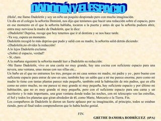 ¡Hola!, me llamo Dadoletín y soy un niño un poquito despistado pero con mucha imaginación.
Un día en el colegio la señorita Dominó, nos dijo que teníamos que hacer una redacción sobre el espacio, pero
en ese momento en el que la señorita hablaba, tocaron a la puerta y antes de que la señorita pudiera abrir,
entra muy nerviosa la madre de Dadoletín, que le dice:
-¡Dadoletín! Deprisa, recoge que hoy tenemos que ir al dentista y se nos hace tarde.
-Ya voy, espera un momento.
Dadoletín recogió lo más deprisa que pudo y salió con su madre, la señorita salió detrás diciendo:
-¡Dadoletín,no olvides la redacción!
A lo lejos Dadoletín exclama:
-¿Sobre el espacio, verdad?
- Sí, claro.
A la mañana siguiente la señorita mandó leer a Dadoletín su redacción:
-Me llamo Dadoletín, vivo en una casita no muy grande, hay una cocina con suficiente espacio para una
nevera, una ventana, unas mesas con sus sillas etc…
Un baño en el que no entramos los tres, porque en mi casa somos mi madre, mi padre y yo , pero bueno con
suficiente espacio para entrar de uno en uno, también hay un salón que a mí me parece enorme, pero como mi
madre lo tiene con tantas plantas parece más pequeño, también está la habitación de mis padres, que en ella
como no entro mucho, no me parece ni muy grande ni muy pequeña, hay suficiente espacio y por último mi
habitación, que no es muy grande ni muy pequeña, pero con el suficiente espacio para una cama y un
escritorio y lo más importante, una gran ventana donde todas las noches, con mi telescopio veo las estrellas,
el Sol y todos los planetas que giran alrededor de él, como Marte, Mercurio o la Tierra. Fin.
Los compañeros de Dadoletín le dieron un fuerte aplauso por su imaginación, al principio, todos se estaban
riendo, pero al final todos comprendieron que lo había hecho genial.
FIN.
GRETHE DAMORA RODRÍGUEZ (6ºA)
 