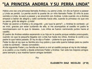 “LA PRINCESA ANDREA Y SU PERRA LINDA”
Había una vez una princesa llamada Andrea y su perra Linda. Un día se fueron a pasear
y Linda se perdió. La perrita aruñó la puerta de un niño llamado Feder. El niño le puso
comida a Linda, la sacó a pasear y se encontró con Andrea. Linda cuando vio a Andrea
empezó a ladrar de alegría y salió corriendo hacia ella, cuando la princesa vio que era
su perra, gritó de alegría -¡Linda!.
Feder se acercó a Andrea y le preguntó: -¿es tuya la perra?-, y Andrea le contesto -¡sí
es mía!, gracias por estar cuidando de ella, si me acompañas al castillo mi padre te
recompensara con lo que tú desees-. Los niños se fueron caminando juntos hacia el
castillo.
El padre de Andrea estaba esperando a su hija en la puerta porque estaba preocupado,
cuando vio que la pequeña llegaba con Linda fue hasta los niños, Andrea le contó a su
padre lo que había pasado. El rey le dijo a Feder: - pídeme lo que quieras-.
Feder le dijo al rey que su familia era muy pobre y que sólo quería trabajo para su padre
y éste le contestó: - deseo concedido-.
Al día siguiente Feder y su familia se fueron a vivir al castillo porque el rey le dio trabajo
a su padre y a su madre y desde entonces Feder y Andrea han sido los mejores amigos
para siempre y sus madres fueron amigas también.
Fin
ELIZABETH DIAZ NICOLÁS (2º B)
 