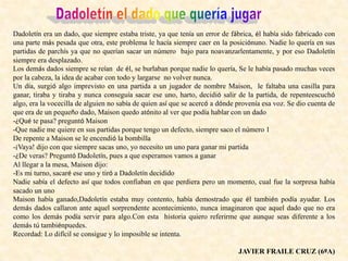Dadoletín era un dado, que siempre estaba triste, ya que tenía un error de fábrica, él había sido fabricado con
una parte más pesada que otra, este problema le hacía siempre caer en la posiciónuno. Nadie lo quería en sus
partidas de parchís ya que no querían sacar un número bajo para noavanzarlentamente, y por eso Dadoletín
siempre era desplazado.
Los demás dados siempre se reían de él, se burlaban porque nadie lo quería, Se le había pasado muchas veces
por la cabeza, la idea de acabar con todo y largarse no volver nunca.
Un día, surgió algo imprevisto en una partida a un jugador de nombre Maison, le faltaba una casilla para
ganar, tiraba y tiraba y nunca conseguía sacar ese uno, harto, decidió salir de la partida, de repenteescuchó
algo, era la vocecilla de alguien no sabía de quien así que se acercó a dónde provenía esa voz. Se dio cuenta de
que era de un pequeño dado, Maison quedo atónito al ver que podía hablar con un dado
-¿Qué te pasa? preguntó Maison
-Que nadie me quiere en sus partidas porque tengo un defecto, siempre saco el número 1
De repente a Maison se le encendió la bombilla
-¡Vaya! dijo con que siempre sacas uno, yo necesito un uno para ganar mi partida
-¿De veras? Preguntó Dadoletín, pues a que esperamos vamos a ganar
Al llegar a la mesa, Maison dijo:
-Es mi turno, sacaré ese uno y tiró a Dadoletín decidido
Nadie sabía el defecto así que todos confiaban en que perdiera pero un momento, cual fue la sorpresa había
sacado un uno
Maison había ganado,Dadoletín estaba muy contento, había demostrado que él también podía ayudar. Los
demás dados callaron ante aquel sorprendente acontecimiento, nunca imaginaron que aquel dado que no era
como los demás podía servir para algo.Con esta historia quiero referirme que aunque seas diferente a los
demás tú tambiénpuedes.
Recordad: Lo difícil se consigue y lo imposible se intenta.
JAVIER FRAILE CRUZ (6ºA)
 