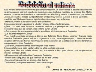 Esta historia empieza con nuestro gran amigo Dadoletín, un día de estos él estaba hablando con
su amigo Juanjo sobre el estuche de los deberes que les había mandado su profesor Don Martín
en esta conversación interviene el malvado Libreto el rufián y roba la posesión mas preciada de
Juanjo, el estuche, le robó su lápiz familiar, un lápiz muy valioso, y Juanjo le dice a Dadoletín:
-¡Maldita sea! Me han robado mi lápiz familiar.-dice Juanjo muy enfadado-
-Tranquilo, iremos a por aquel rufián.-dice Dadoletín-
Entonces empiezan a perseguir a Libreto y el coge el tren hasta Noruega.
-¡Bien!, con qué esas tenemos, entonces tendrán que perseguirme tanto tiempo como sea
necesario hasta que se cansen.-dice en tono burlón Libreto-
-¡Corre Juanjo, tenemos que arrebatarle aquel lápiz a Libreto!-exclama Dadoletín-
-¡De acuerdo!-responde Juanjo-
Y así nuestros amigos persiguen a Libreto por Tailandia, Reino Unido, Ucrania y Francia hasta
que dice Dadoletín: ¡Vasta! así no lo cogeremos nunca, pero tengo un plan, Libreto ha estado
cogiendo el tren para huir de nosotros pero si le esperamos en la estación de tren no tendremos
que perseguirlo.-idea Dadoletín-
-¡Muy bien!, pues llevaremos a cabo tu plan- dice Juanjo-
Entonces lo llevan a cabo y pillan a Libreto y les confiesa una cosa:
-¡Vale!, está bien, me habéis pillado, pero solo quería el lápiz para dibujar unos amigos en mi
interior.-confiesa Libreto-
-¿Entonces por qué no lo dijiste?-pregunta Dadoletín-
-Porque tenía vergüenza de que se rieran de mí-dice Libreto-
-Pues nosotros seremos tus amigos.-dice Juanjo-
Y así nuestro protagonista encontró a un nuevo amigo.
FIN
JORGE BETHENCOURT CURBELO (6º A)
 