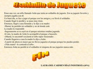 Érase una vez, un niño llamado Arón que tenía un soldadito de juguete. Era su juguete favorito y
siempre jugaba con él.
Un buen día, se fue a jugar al parque con los amigos y se llevó el soldadito.
Cuando llegó lo perdió y se puso muy triste.
Entonces, llegó a casa llorando y le dijo a su madre:
-Mamá, he perdido mi soldadito y no sé donde está.
La madre le respondió:
-Seguramente se te cayó en el parque mientras estabas jugando.
Al rato, la madre de Arón lo acompañó al parque a buscarlo.
-¡Mamá, lo encontré!-exclamó el niño súper ilusionado-.
Cuando llegaron a casa la madre le dijo a Arón:
-A partir de ahora es mejor que no lleves juguetes al parque porque los puedes perder.
-¡Vale mami! -le contestó el niño-.
Entonces Arón no perdió ni el soldadito ni ninguno de sus juguetes nunca más.
LAURA DEL CARMEN DÍAZ INOSTROZA (6ºA)
 