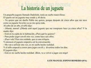 Un pequeño juguete llamado Dadoletín, tenía un sueño maravilloso.
El quería ser un juguete muy usado y, él decía:
- Yo quiero que mi dueño Pablo me quiera, porque después de cinco años que me tuvo
como su juguete favorito ya no me quiso más.
Al cabo de un año, el niño dijo:
- ¡Mamá, mamá! ¿Dónde está aquel juguete que me compraste hace ya cinco años? Y la
madre dijo:
- Está en tu cajón de la habitación. ¿Para qué lo quieres?
- Para poder jugar con él otra vez, como hace seis años.
- ¡Pues vale! Pero ten cuidado, que es una reliquia.
Y entonces el juguete empezó a oír la conversación.
- Me van a utilizar otra vez, es mi sueño hecho realidad.
Y el niño empezó a correr para jugar con él y divertirse todos los días.
El juguete dijo:
- Este es mi sueño hecho realidad. ¡Bien, va a volver a jugar con migo!
LUIS MANUEL ESPINO ROMERO (6ºA)
 