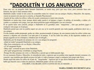 “DADOLETÍN Y LOS ANUNCIOS”
Érase una vez, un pequeño dado llamado Dadoletín, se sentía muy, pero que muy triste, para entender bien esta
historia, hay que ir unas semanas atrás.
Dadoletín estaba viendo la tele como de costumbre todos los viernes con sus amigos: Rojita y Marcelito. De repente,
vieron un anuncio de una nueva consola, se llamaba Playstasion3.
A partir de hoy todos los niños y niñas de su país comenzaron a tener esta consola.
Dadoletín se sentía muy triste, porque ahora nadie quería ir al parque a jugar a la pelota, al escondite, a saltar a la
comba o a cualquier otro juego, sino que ahora preferían jugar multijugador con sus consolas.
Él no quería tener esta consola, porque a Dadoletín no le gustaban estas ``maquinitas´´, sino que prefería jugar a
cualquier otro juego en el parque.
Dadoletín pensó que esto no podría seguir así, por eso se le ocurrió gastarle una mala jugada, podríamos decir así, a
sus amigos.
Un día cuando estaba preparado, grabo un vídeo, promocionando el parque, de esta manera todos los niños verían este
anuncio y dejarían sus consolas a un lado para ir al parque. Y así fue todos los niños, al día siguiente estaban en el
parque jugando en los columpios, tirándose por el tobogán...
Dadoletín, por fin después de semanas sin ver a sus amigos les preguntó:
-¿Qué tal estáis?-preguntó Dadoletín a sus amigos.
-Muy bien-contestaron a la vez Rojita y Marcelito.
-¿Y tú?-preguntó Rojita.
-¡Muy mal! -contestó un poco triste Dadoletín.
-¿Por qué?-preguntó muy extrañada su amiga Rojita.
-Porque llevaba semanas sin verte y a Marcelito, y pensé que os había pasado algo.
En ese momento Rojita y Marcelito, lo entendieron todo y supieron que no podían estar jugando durante semanas a la
consola y que tendrían que dejarla un poco de lado e ir más al parque a jugar a cualquier otro juego más físico.
Desde aquel día todos los niños de el país de ``Juegolandia´´ supieron que lo que decía Dadoletín era verdad y que no
había que hacerle caso a todos los anuncios. Dadoletín jamás volvió a ser triste.
COLORÍN, COLORADO, ESTE CUENTO SE HAACABADO. :)
MARÍA CEDRÉS DUCHEMENT (6ºA)
 