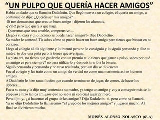 “UN PULPO QUE QUERÍA HACER AMIGOS”
Había un dado que se llamaba Dadoletín. Que llegó nuevo a un colegio, él quería un amigo, a
continuación dijo: ¿Queréis ser mis amigos?
-Si nos demuestras que eres un buen amigo - dijeron los alumnos.
-¡Vale! pero que queréis que haga.
- Queremos que seas amable, comprensivo....
Llegó a su casa y dijo: ¿cómo se puede hacer amigos?- Dijo Dadoletín-.
Su madre le contestó-Tú sabes cómo se puede hacer un buen amigo pero tienes que buscar en tu
corazón.
Llega al colegio al día siguiente y lo intentó pero no lo consiguió y lo siguió pensando y dice su
madre: te doy una pista pero la tienes que averiguar.
La pista era, no tienes que ganártelo con un premio te lo tienes que ganar a pulso, sabes por qué
un amigo es para siempre? no para utilizarlo y después tirarlo a la basura.
Siguió pensando y pensando y no tuvo resultado, pero un día se dio cuenta.
Fue al colegio y les trató como un amigo de verdad no como una marioneta así se hicieron
amigos.
A Dadoletín le hizo tanta ilusión que cuando terminaran de jugar, de comer, de hacer los
deberes....
Fue a su casa y la dijo muy contento a su madre, ya tengo un amigo y voy a conseguir más se lo
propuso e hizo tantos amigaos que no sabía ni con cual jugar primero.
Pero dijo: y.. ¿si hacemos el grupo de los amigos? Dijo Dadoletín- sí, pero como se llamará.
Ya sé -dijo Dadoletín- lo llamaremos “el grupo de los mejores amigos” y jugaron mucho. Al
final se divirtieron mucho.
MOISÉS ALONSO NOLASCO (6º-A)
 