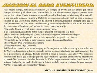 Hace mucho tiempo, había un dado llamado , él siempre se divertía con dos chicos que venían
siempre a su casa y él, claro, como era un dado de oca, siempre estaba jugando durante horas
con los dos chicos. Un día se estaba preparando pero los dos chicos no vinieron y él se extrañó,
al día siguiente tampoco vinieron y Dadoletín se empezaba a aburrir, pasó un mes y tampoco
vinieron así que Dadoletín se aburría. Un día se abrió el armario, Dadoletín se alegró tanto que se
saltó pero no eran los dos chicos, sino la madre, y entonces bajó la cabeza, ella lo tiró a la basura
del contenedor y Dadoletín pasó ahí mucho tiempo hasta que se dijo:
-Voy a salir de aquí y viviré una aventura.- dijo muy serio-
Y así lo consiguió, cuando iba por la calle se encontró con un perro y le dijo:
-¡Hola! me llama Dadoletín y tú ¿Cómo te llamas?- PreguntóDadoletín con alegría-
-Me llamo Wuf y me he perdido, ¿me podrías ayudar?- le preguntó, con tristeza-
-Yo también me he perdido, si quieres vamos juntos.- le propuso Dadoletín-
-¡Sí por favor!- Dijo Wuf saltando de alegría-
-¡Vale! pues vamos.-dijo Dadoletín-.
Así Dadoletín conoció a un nuevo amigo y se fueron juntos hacia la aventura y a buscar la casa
de Wuf. Los dos amigos se fueron contando su vida y cómo vivían hasta que pasó un coche y les
mojó porque había un charco, después empezó a llover a cantaros. Dadoletín y Wuf siguieron
como si nada. Hasta que Wuf dijo que este lugar le sonaba, siguieron caminado y se encontraron
la casa de Wuf y tocaron el timbre, la madre de Wuf se alegró tanto que casi se tira al suelo. Él le
señaló a Dadoletín y su madre le dijo que le faltaba un dado y que se podía quedar para siempre.
Así Wuf y Dadoletín vivieron juntos y felices.
NICOLAE RODRÍGUEZ HERNÁNDEZ (6º A)
 