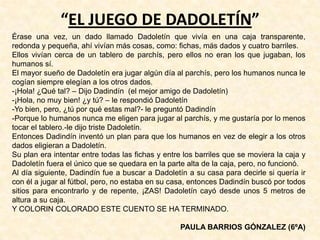 “EL JUEGO DE DADOLETÍN”
Érase una vez, un dado llamado Dadoletín que vivía en una caja transparente,
redonda y pequeña, ahí vivían más cosas, como: fichas, más dados y cuatro barriles.
Ellos vivían cerca de un tablero de parchís, pero ellos no eran los que jugaban, los
humanos sí.
El mayor sueño de Dadoletín era jugar algún día al parchís, pero los humanos nunca le
cogían siempre elegían a los otros dados.
-¡Hola! ¿Qué tal? – Dijo Dadindín (el mejor amigo de Dadoletín)
-¡Hola, no muy bien! ¿y tú? – le respondió Dadoletín
-Yo bien, pero, ¿tú por qué estas mal?- le preguntó Dadindín
-Porque lo humanos nunca me eligen para jugar al parchís, y me gustaría por lo menos
tocar el tablero.-le dijo triste Dadoletín.
Entonces Dadindín inventó un plan para que los humanos en vez de elegir a los otros
dados eligieran a Dadoletín.
Su plan era intentar entre todas las fichas y entre los barriles que se moviera la caja y
Dadoletín fuera el único que se quedara en la parte alta de la caja, pero, no funcionó.
Al día siguiente, Dadindín fue a buscar a Dadoletín a su casa para decirle si quería ir
con él a jugar al fútbol, pero, no estaba en su casa, entonces Dadindín buscó por todos
sitios para encontrarlo y de repente, ¡ZAS! Dadoletín cayó desde unos 5 metros de
altura a su caja.
Y COLORIN COLORADO ESTE CUENTO SE HA TERMINADO.
PAULA BARRIOS GÓNZALEZ (6ºA)
 
