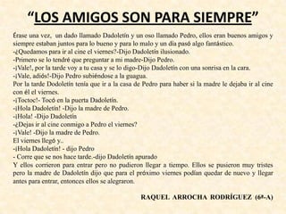 “LOS AMIGOS SON PARA SIEMPRE”
Érase una vez, un dado llamado Dadoletín y un oso llamado Pedro, ellos eran buenos amigos y
siempre estaban juntos para lo bueno y para lo malo y un día pasó algo fantástico.
-¿Quedamos para ir al cine el viernes?-Dijo Dadoletín ilusionado.
-Primero se lo tendré que preguntar a mi madre-Dijo Pedro.
-¡Vale!, por la tarde voy a tu casa y se lo digo-Dijo Dadoletín con una sonrisa en la cara.
-¡Vale, adiós!-Dijo Pedro subiéndose a la guagua.
Por la tarde Dodoletín tenía que ir a la casa de Pedro para haber si la madre le dejaba ir al cine
con él el viernes.
-¡Toctoc!- Tocó en la puerta Dadoletín.
-¡Hola Dadoletín! -Dijo la madre de Pedro.
-¡Hola! -Dijo Dadoletín
-¿Dejas ir al cine conmigo a Pedro el viernes?
-¡Vale! -Dijo la madre de Pedro.
El viernes llegó y..
-¡Hola Dadoletín! - dijo Pedro
- Corre que se nos hace tarde.-dijo Dadoletín apurado
Y ellos corrieron para entrar pero no pudieron llegar a tiempo. Ellos se pusieron muy tristes
pero la madre de Dadoletín dijo que para el próximo viernes podían quedar de nuevo y llegar
antes para entrar, entonces ellos se alegraron.
RAQUEL ARROCHA RODRÍGUEZ (6ª-A)
 