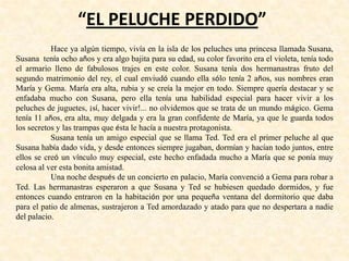 “EL PELUCHE PERDIDO”
Hace ya algún tiempo, vivía en la isla de los peluches una princesa llamada Susana,
Susana tenía ocho años y era algo bajita para su edad, su color favorito era el violeta, tenía todo
el armario lleno de fabulosos trajes en este color. Susana tenía dos hermanastras fruto del
segundo matrimonio del rey, el cual enviudó cuando ella sólo tenía 2 años, sus nombres eran
María y Gema. María era alta, rubia y se creía la mejor en todo. Siempre quería destacar y se
enfadaba mucho con Susana, pero ella tenía una habilidad especial para hacer vivir a los
peluches de juguetes, ¡sí, hacer vivir!... no olvidemos que se trata de un mundo mágico. Gema
tenía 11 años, era alta, muy delgada y era la gran confidente de María, ya que le guarda todos
los secretos y las trampas que ésta le hacía a nuestra protagonista.
Susana tenía un amigo especial que se llama Ted. Ted era el primer peluche al que
Susana había dado vida, y desde entonces siempre jugaban, dormían y hacían todo juntos, entre
ellos se creó un vínculo muy especial, este hecho enfadada mucho a María que se ponía muy
celosa al ver esta bonita amistad.
Una noche después de un concierto en palacio, María convenció a Gema para robar a
Ted. Las hermanastras esperaron a que Susana y Ted se hubiesen quedado dormidos, y fue
entonces cuando entraron en la habitación por una pequeña ventana del dormitorio que daba
para el patio de almenas, sustrajeron a Ted amordazado y atado para que no despertara a nadie
del palacio.
 