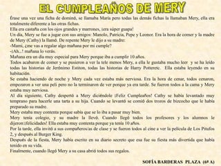 Érase una vez una ficha de dominó, se llamaba María pero todas las demás fichas la llamaban Mery, ella era
totalmente diferente a las otras fichas.
Ella era castaña con los ojos grandes y marrones, ¡era súper guapa!
Un día, Mery se fue a jugar con sus amigos: Manolo, Patricia, Pepe y Leonor. Era la hora de comer y la madre
de Mery (Cathy) la llamó. De repente Mery le dijo a su madre:
-Mami, ¿me vas a regalar algo mañana por mi cumple?
-¡Ah…! mañana lo verás.
Mañana era un día muy especial para Mery porque iba a cumplir 10 años.
Todos acabaron de comer y se pusieron a ver la tele menos Mery, a ella le gustaba mucho leer y se ha leído
todas las historias de Jerónimo Estiton, todas las historias de Harry Potteretc. Ella estaba leyendo en su
habitación.
Se estaba haciendo de noche y Mery cada vez estaba más nerviosa. Era la hora de cenar, todos cenaron,
empezaron a ver una peli pero no la terminaron de ver porque ya era tarde. Se fueron todos a la cama y Mery
estaba muy nerviosa.
Al día siguiente, Cathy despertó a Mery diciéndole ¡Feliz Cumpleaños! Cathy se había levantado muy
temprano para hacerle una tarta a su hija. Cuando se levantó se comió dos trozos de bizcocho que le había
preparado su madre.
Mery estaba muy contenta porque sabía que se lo iba a pasar muy bien.
Mery tenía colegio, y su madre la llevó. Cuando llegó todos los profesores y los alumnos le
dijeron:¡felicidades! Ella estaba muy contenta porque ya tenía 10 años.
Por la tarde, ella invitó a sus compañeros/as de clase y se fueron todos al cine a ver la película de Los Pitufos
2, y después al Burger King.
Después de la fiesta, Mery había escrito en su diario secreto que esa fue su fiesta más divertida que había
tenido en su vida.
Finalmente, cuando llegó Mery a su casa abrió todos sus regalos.
SOFÍA BARDERAS PLAZA (6º A)
 