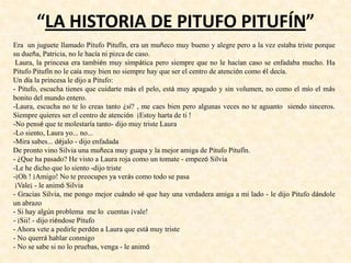 “LA HISTORIA DE PITUFO PITUFÍN”
Era un juguete llamado Pitufo Pitufín, era un muñeco muy bueno y alegre pero a la vez estaba triste porque
su dueña, Patricia, no le hacía ni pizca de caso.
Laura, la princesa era también muy simpática pero siempre que no le hacían caso se enfadaba mucho. Ha
Pitufo Pitufín no le caía muy bien no siempre hay que ser el centro de atención como él decía.
Un día la princesa le dijo a Pitufo:
- Pitufo, escucha tienes que cuidarte más el pelo, está muy apagado y sin volumen, no como el mío el más
bonito del mundo entero.
-Laura, escucha no te lo creas tanto ¿sí? , me caes bien pero algunas veces no te aguanto siendo sinceros.
Siempre quieres ser el centro de atención ¡Estoy harta de ti !
-No pensé que te molestaría tanto- dijo muy triste Laura
-Lo siento, Laura yo... no...
-Mira sabes... déjalo - dijo enfadada
De pronto vino Silvia una muñeca muy guapa y la mejor amiga de Pitufo Pitufín.
- ¿Que ha pasado? He visto a Laura roja como un tomate - empezó Silvia
-Le he dicho que lo siento -dijo triste
-¡Oh ! ¡Amigo! No te preocupes ya verás como todo se pasa
¡Vale¡ - le animó Silvia
- Gracias Silvia, me pongo mejor cuándo sé que hay una verdadera amiga a mi lado - le dijo Pitufo dándole
un abrazo
- Si hay algún problema me lo cuentas ¡vale!
- ¡Sii! - dijo riéndose Pitufo
- Ahora vete a pedirle perdón a Laura que está muy triste
- No querrá hablar conmigo
- No se sabe si no lo pruebas, venga - le animó
 