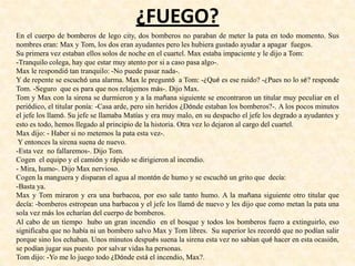 ¿FUEGO?
En el cuerpo de bomberos de lego city, dos bomberos no paraban de meter la pata en todo momento. Sus
nombres eran: Max y Tom, los dos eran ayudantes pero les hubiera gustado ayudar a apagar fuegos.
Su primera vez estaban ellos solos de noche en el cuartel. Max estaba impaciente y le dijo a Tom:
-Tranquilo colega, hay que estar muy atento por si a caso pasa algo-.
Max le respondió tan tranquilo: -No puede pasar nada-.
Y de repente se escuchó una alarma. Max le preguntó a Tom: -¿Qué es ese ruido? -¿Pues no lo sé? responde
Tom. -Seguro que es para que nos relajemos más-. Dijo Max.
Tom y Max con la sirena se durmieron y a la mañana siguiente se encontraron un titular muy peculiar en el
periódico, el titular ponía: -Casa arde, pero sin heridos ¿Dónde estaban los bomberos?-. A los pocos minutos
el jefe los llamó. Su jefe se llamaba Matías y era muy malo, en su despacho el jefe los degrado a ayudantes y
esto es todo, hemos llegado al principio de la historia. Otra vez lo dejaron al cargo del cuartel.
Max dijo: - Haber si no metemos la pata esta vez-.
Y entonces la sirena suena de nuevo.
-Esta vez no fallaremos-. Dijo Tom.
Cogen el equipo y el camión y rápido se dirigieron al incendio.
- Mira, humo-. Dijo Max nervioso.
Cogen la manguera y disparan el agua al montón de humo y se escuchó un grito que decía:
-Basta ya.
Max y Tom miraron y era una barbacoa, por eso sale tanto humo. A la mañana siguiente otro titular que
decía: -bomberos estropean una barbacoa y el jefe los llamó de nuevo y les dijo que como metan la pata una
sola vez más los echarían del cuerpo de bomberos.
Al cabo de un tiempo hubo un gran incendio en el bosque y todos los bomberos fuero a extinguirlo, eso
significaba que no había ni un bombero salvo Max y Tom libres. Su superior les recordó que no podían salir
porque sino los echaban. Unos minutos después suena la sirena esta vez no sabían qué hacer en esta ocasión,
se podían jugar sus puesto por salvar vidas ha personas.
Tom dijo: -Yo me lo juego todo ¿Dónde está el incendio, Max?.
 