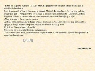 -Están en la plaza número 12- .Dijo Max. Se prepararon y salieron a toda mecha con el
camión de bomberos.
Max le preguntó a Tom:-¿Esa no es la casa de Matías?. Le dijo Tom:- Si vive con su hijo y
mujer por qué-. -Porque podría ser la suya la casa que esta incendiada-. Dijo Max. Al final
llegaron, y sí era la casa de Matías, dentro estaban encerados la mujer y el hijo.
-Max tu apaga el fuego, yo iré dentro.
Al final consiguen apagar el fuego y todos estaban a salvo. Los bomberos que habían ido a
apagar el fuego fueron a la plaza y todos aclamaban a Max y Tom.
El jefe les dio un abrazo y les dijo:
Chicos ya no sois ayudantes si no subcapitanes.
Y al cabo de unos años, cuando Matías se jubiló Max y Tom pasaron a ejercer de capitanes. Y
no se les da nada mal.
AYTAMI(6ºB)
 