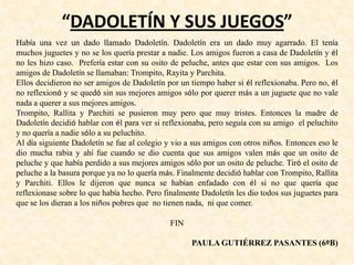 “DADOLETÍN Y SUS JUEGOS”
Había una vez un dado llamado Dadoletín. Dadoletín era un dado muy agarrado. El tenía
muchos juguetes y no se los quería prestar a nadie. Los amigos fueron a casa de Dadoletín y él
no les hizo caso. Prefería estar con su osito de peluche, antes que estar con sus amigos. Los
amigos de Dadoletín se llamaban: Trompito, Rayita y Parchita.
Ellos decidieron no ser amigos de Dadoletín por un tiempo haber si él reflexionaba. Pero no, él
no reflexionó y se quedó sin sus mejores amigos sólo por querer más a un juguete que no vale
nada a querer a sus mejores amigos.
Trompito, Rallita y Parchiti se pusieron muy pero que muy tristes. Entonces la madre de
Dadoletín decidió hablar con él para ver si reflexionaba, pero seguía con su amigo el peluchito
y no quería a nadie sólo a su peluchito.
Al día siguiente Dadoletín se fue al colegio y vio a sus amigos con otros niños. Entonces eso le
dio mucha rabia y ahí fue cuando se dio cuenta que sus amigos valen más que un osito de
peluche y que había perdido a sus mejores amigos sólo por un osito de peluche. Tiró el osito de
peluche a la basura porque ya no lo quería más. Finalmente decidió hablar con Trompito, Rallita
y Parchiti. Ellos le dijeron que nunca se habían enfadado con él si no que quería que
reflexionase sobre lo que había hecho. Pero finalmente Dadoletín les dio todos sus juguetes para
que se los dieran a los niños pobres que no tienen nada, ni que comer.
FIN
PAULA GUTIÉRREZ PASANTES (6ºB)
 