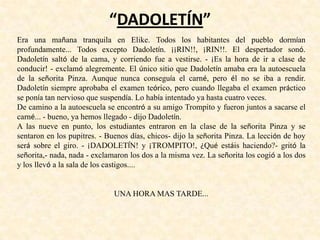 “DADOLETÍN”
Era una mañana tranquila en Elike. Todos los habitantes del pueblo dormían
profundamente... Todos excepto Dadoletín. ¡¡RIN!!, ¡RIN!!. El despertador sonó.
Dadoletín saltó de la cama, y corriendo fue a vestirse. - ¡Es la hora de ir a clase de
conducir! - exclamó alegremente. El único sitio que Dadoletín amaba era la autoescuela
de la señorita Pinza. Aunque nunca conseguía el carné, pero él no se iba a rendir.
Dadoletín siempre aprobaba el examen teórico, pero cuando llegaba el examen práctico
se ponía tan nervioso que suspendía. Lo había intentado ya hasta cuatro veces.
De camino a la autoescuela se encontró a su amigo Trompito y fueron juntos a sacarse el
carné... - bueno, ya hemos llegado - dijo Dadoletín.
A las nueve en punto, los estudiantes entraron en la clase de la señorita Pinza y se
sentaron en los pupitres. - Buenos días, chicos- dijo la señorita Pinza. La lección de hoy
será sobre el giro. - ¡DADOLETÍN! y ¡TROMPITO!, ¿Qué estáis haciendo?- gritó la
señorita,- nada, nada - exclamaron los dos a la misma vez. La señorita los cogió a los dos
y los llevó a la sala de los castigos....
UNA HORA MAS TARDE...
 