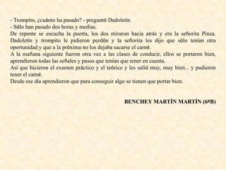 - Trompito, ¿cuánto ha pasado? - preguntó Dadoletín.
- Sólo han pasado dos horas y medias.
De repente se escucha la puerta, los dos miraron hacia atrás y era la señorita Pinza.
Dadoletín y trompito le pidieron perdón y la señorita les dijo que sólo tenían otra
oportunidad y que a la próxima no los dejaba sacarse el carné.
A la mañana siguiente fueron otra vez a las clases de conducir, ellos se portaron bien,
aprendieron todas las señales y pasos que tenían que tener en cuenta.
Así que hicieron el examen práctico y el teórico y les salió muy, muy bien... y pudieron
tener el carné.
Desde ese día aprendieron que para conseguir algo se tienen que portar bien.
BENCHEY MARTÍN MARTÍN (6ºB)
 