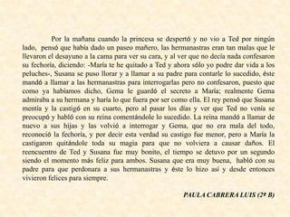Por la mañana cuando la princesa se despertó y no vio a Ted por ningún
lado, pensó que había dado un paseo mañero, las hermanastras eran tan malas que le
llevaron el desayuno a la cama para ver su cara, y al ver que no decía nada confesaron
su fechoría, diciendo: -María te he quitado a Ted y ahora sólo yo podre dar vida a los
peluches-, Susana se puso llorar y a llamar a su padre para contarle lo sucedido, éste
mandó a llamar a las hermanastras para interrogarlas pero no confesaron, puesto que
como ya habíamos dicho, Gema le guardó el secreto a María; realmente Gema
admiraba a su hermana y haría lo que fuera por ser como ella. El rey pensó que Susana
mentía y la castigó en su cuarto, pero al pasar los días y ver que Ted no venía se
preocupó y habló con su reina comentándole lo sucedido. La reina mandó a llamar de
nuevo a sus hijas y las volvió a interrogar y Gema, que no era mala del todo,
reconoció la fechoría, y por decir esta verdad su castigo fue menor, pero a María la
castigaron quitándole toda su magia para que no volviera a causar daños. El
reencuentro de Ted y Susana fue muy bonito, el tiempo se detuvo por un segundo
siendo el momento más feliz para ambos. Susana que era muy buena, habló con su
padre para que perdonara a sus hermanastras y éste lo hizo así y desde entonces
vivieron felices para siempre.
PAULA CABRERA LUIS (2º B)
 