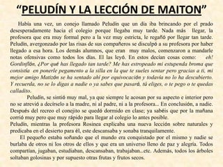 “PELUDÍN Y LA LECCIÓN DE MAITON”
Había una vez, un conejo llamado Peludín que un día iba brincando por el prado
desesperadamente hacia el colegio porque llegaba muy tarde. Nada más llegar, la
profesora que era muy formal pero a la vez muy estricta, le regañó por llegar tan tarde.
Peludín, avergonzado por las risas de sus compañeros se disculpó a su profesora por haber
llegado a esa hora. Los demás alumnos, que eran muy malos, comenzaron a mandarle
notas ofensivas como todos los días. El las leyó. En estos decían cosas como: eh!
Gordinflón, ¿Por qué has llegado tan tarde? Me has estropeado mi estupenda broma que
consistía en ponerle pegamento a la silla en la que te sueles sentar pero gracias a ti, mi
mejor amigo Matizón se ha sentado ahí por equivocación y todavía no lo ha descubierto.
Y recuerda, no se lo digas a nadie o ya sabes que pasará, tú eliges, o te pego o te quedas
calladito.
Peludín, se sintió muy mal, ya que siempre le acosan por su aspecto e interior pero
no se atrevió a decírselo a la madre, ni al padre, ni a la profesora… En conclusión, a nadie.
Después del recreo el conejito se quedó dormido en clase; ya sabéis que por la mañana
corrió muy pero que muy rápido para llegar al colegio lo antes posible.
Peludín, mientras la profesora Rosinea explicaba una nueva lección sobre naturales y
predicaba en el desierto para él, este descansaba y sonaba tranquilamente.
El pequeño estaba soñando que el mundo era conquistado por el mismo y nadie se
burlaba de otros ni los otros de ellos y que era un universo lleno de paz y alegría. Todos
compartían, jugaban, estudiaban, descansaban, trabajaban…etc. Además, todos los árboles
soltaban golosinas y por supuesto otras frutas y frutos secos.
 