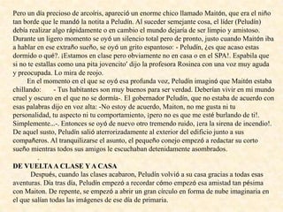 Pero un día precioso de arcoíris, apareció un enorme chico llamado Maitón, que era el niño
tan borde que le mandó la notita a Peludín. Al suceder semejante cosa, el líder (Peludín)
debía realizar algo rápidamente o en cambio el mundo dejaría de ser limpio y amistoso.
Durante un ligero momento se oyó un silencio total pero de pronto, justo cuando Maitón iba
a hablar en ese extraño sueño, se oyó un grito espantoso: - Peludín, ¿es que acaso estas
dormido o qué?. ¡Estamos en clase pero obviamente no en casa o en el SPA!. Espabila que
si no te estallas como una pita jovencito’ dijo la profesora Rosinea con una voz muy aguda
y preocupada. Lo mira de reojo.
En el momento en el que se oyó esa profunda voz, Peludín imaginó que Maitón estaba
chillando: - Tus habitantes son muy buenos para ser verdad. Deberían vivir en mi mundo
cruel y oscuro en el que no se dormía-. El gobernador Peludín, que no estaba de acuerdo con
esas palabras dijo en voz alta: -No estoy de acuerdo, Maiton, no me gusta ni tu
personalidad, tu aspecto ni tu comportamiento, ¡pero no es que me esté burlando de ti!.
Simplemente…-. Entonces se oyó de nuevo otro tremendo ruido, ¡era la sirena de incendio!.
De aquel susto, Peludín salió aterrorizadamente al exterior del edificio junto a sus
compañeros. Al tranquilizarse el asunto, el pequeño conejo empezó a redactar su corto
sueño mientras todos sus amigos le escuchaban detenidamente asombrados.
.
DE VUELTAA CLASE Y A CASA
Después, cuando las clases acabaron, Peludín volvió a su casa gracias a todas esas
aventuras. Día tras día, Peludín empezó a recordar cómo empezó esa amistad tan pésima
con Maiton. De repente, se empezó a abrir un gran círculo en forma de nube imaginaria en
el que salían todas las imágenes de ese día de primaria.
 