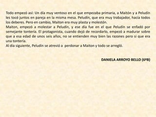 Todo empezó así: Un día muy ventoso en el que empezaba primaria, a Maitón y a Peludín
les tocó juntos en pareja en la misma mesa. Peludín, que era muy trabajador, hacía todos
los deberes. Pero en cambio, Maiton era muy plasta y molestón.
Maiton, empezó a molestar a Peludín, y ese día fue en el que Peludín se enfadó por
semejante tontería. El protagonista, cuando dejó de recordarlo, empezó a madurar sobre
que a esa edad de unos seis años, no se entienden muy bien las razones pero si que era
una tontería.
Al día siguiente, Peludín se atrevió a perdonar a Maiton y todo se arregló.
DANIELA ARROYO BELLO (6ºB)
 