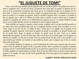 “EL JUGUETE DE TOMI”
Tomi, es un niño que siempre quiere juguetes nuevos, un día le pidió a sus padres uno nuevo y
ellos le regalaron uno. Así día tras día le compraron uno, hasta que sus padres le dijeron que no,
que ya no le comprarían un juguete más hasta que se le rompieran porque ya no jugaba con los
que tenía. A Tomi se le ocurrió una idea, romper un juguete para que le compraran otro nuevo,
pero su madre lo vio romper un juguete. Tomi le enseñó el juguete roto a su madre y la madre le
dio un juguete que a ella se lo dieron de chica, pero la madre le dijo a Tomi que sí rompía el
juguete le castigaría dos meses en su habitación sin juguetes nuevos. La madre también le dijo
que sí no lo rompía durante un mes le compraría el nuevo juguete espacial.
Tomi decidió no romper el juguete y tener mucho cuidado con él, así que decidió ponerlo en
su cuarto muy bien escondido para que no se rompiera durante el mes. Pero la madre no vio a
Tomi jugar ni un día con él. La madre le dijo a Tomi que si no jugaba con el juguete no le
regalaría el juguete espacial. Tomi sacó el juguete de donde lo escondió y se aburría mucho con
él, no puede decir frases al apretar un botón, no puede sacar las alas. Tomi ya se estaba
aburriendo del juguete. Él solo llevaba cinco días con él pero ya no podía jugar con el juguete se
aburría un montón. Un día por la noche Tomi no podía dormir así que miro a las estrellas y vio
una estrella que brillaba un montón así que pidió un deseo, que el juguete que le dio su madre
fuera más interesante.
A la mañana siguiente el juguete se volvió totalmente de color azul y parecía que era nuevo.
Ahora Tomi no paraba de jugar con él, le gustaba mucho, sólo le gustaba ese juguete no paraba
de jugar con él. Cuando había pasado el mes ya no quería un juguete nuevo, le gustaba más el que
le había regalado su madre porque era mejor. Pero lo que no sabía Tomi era que su madre pintó el
juguete y lo arregló. Así que ese día Tomi aprendió que tiene que jugar con un juguete antes de
pedir uno nuevo.
ANDREY DAVID SEBASTIÁN (6ºB)
 