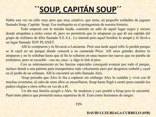 ``SOUP, CAPITÁN SOUP´´
Había una vez un niño muy pero que muy creativo, que tenía, un pequeño soldadito de juguete
llamado Soup, Capitán Soup. Ese muñequito es el protagonista de nuestra historia.
Todo empezó con la misión huida, consistía en salir de aquel lugar negro y oscuro
donde atrapaban a miles como él, pero no permitiría que lo atraparan ya que él era capitán del
grupo de militares de élite llamado S.E.A.L. Lo intentó pero aquel hombre lo atrapó y lo llevó a
un lugar llamado TOY PLANET.
Allí lo compraron y lo llevaron a Lanzarote. Pero una tarde aquel niño lo perdió porque
se le cayó en un parque donde conoció a su camarada Price. Allí unos grandes dientes lo
atraparon y no lo soltaban hasta que al fin lo soltaron en unas manos tan suaves que no paraba de
resbalarse, pero se escuchó: - eso no, caca - y algo lo tiró al piso.
Con su entrenamiento en las fuerzas especiales consiguió avanzar por todo el parque,
incluso domó a una paloma para transportarse más velozmente pero por desgracia resbaló y cayó
en el jardín de un orfanato. Allí lo encontró un niño llamado Alex.
Soup pensaba que Alex lo iba a capturar sin embargo Alex lo cuidaba y vivía con él
muchas aventuras, al cabo de unos años se encariñaron, Soup hasta llegó a sentir pena cuando los
padres elegían a otros niños en vez de a él.
Un día una familia acogió a Alex. Se mudaron y casi perdió a Soup pero lo encontró.
Pasó tanto pánico que prometió nunca separarse de él. Eran como hermanos de sangre.
FIN
DAVID LUZURIAGA CURBELO (6ºB)
 