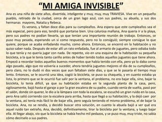 “MI AMIGA INVISIBLE”
Ana es una niña de siete años, divertida, inteligente y muy, muy, muy TRAVIESA. Vive en un pequeño
pueblo, retirado de la ciudad, cerca de un gran lago azul, con sus padres, su abuela, y sus dos
hermanas mayores, Natalia y Rebeca.
Es verano, y faltan doce días para su cumpleaños. Ana espera que este cumpleaños sea el
más especial, pero para eso, tendrá que portarse bien. Una calurosa mañana, Ana quería ir a la playa,
pero sus padres no podían llevarla, ya que tenían una importante reunión de trabajo. Entonces, se
puso muy pesada, esperando un sí como respuesta, pero no lo consiguió; siempre consigue lo que
quiere, porque se acaba enfadando mucho, como ahora. Entonces, se encerró en la habitación y no
quiso saber nada. Después de estar allí un rato enfadada, fue al armario de juguetes, pero odiaba todo
lo que tenía y no quería jugar con nada. De repente, vio en una esquina de la habitación su pequeña
bicicleta, a la que le tenía tanto cariño antes de haber tenido todos aquellos juguetes que tiene ahora.
Empezó a recordar todos aquellos buenos momentos que había tenido con ella, pero ya lo daba como
algo pasado, algo que no volvería a suceder, ahora tendría juguetes mejores el día de su cumpleaños,
pero claro, no lo dudó ni dos veces que aun faltaban siete días, y que se le pasaría el tiempo muy
lento. Entonces, se le ocurrió una idea, cogió la bicicleta, se puso su chaqueta, y en cuanto estaba ya
lista, lo primero que se le ocurrió fue salir por la ventana, el problema, no era bajar ella, sino, bajar la
bicicleta, lo tenía difícil, ya que su habitación estaba en la segunda planta de la casa, pero,
sigilosamente, bajó hasta el garaje a por la gran escalera de su padre, cuando venía de vuelta, pasó por
el salón, donde sin querer, le dio a la lámpara con toda la escalera, se escuchó un gran ruido en la casa,
pero Ana salió corriendo con la escalera para arriba, hasta que llegó a su habitación, y la dejó caer por
la ventana, así tenía más fácil lo de bajar ella, pero seguía teniendo el mismo problema, el de bajar la
bicicleta. Ana, no se rendía, y decidió buscar otra solución, en cuanto la abuela bajó a ver qué era
aquel ruido tan extraño, Ana, decidió, definitivamente, tirar la bicicleta por la ventana, y luego bajar
ella. Al llegar abajo, vio que la bicicleta se había hecho mil pedazos, y se puso muy, muy triste, no sabía
cómo decírselo a sus padres.
 