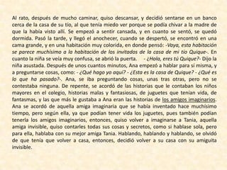 Al rato, después de mucho caminar, quiso descansar, y decidió sentarse en un banco
cerca de la casa de su tío, al que tenía miedo ver porque se podía chivar a la madre de
que la había visto allí. Se empezó a sentir cansada, y en cuanto se sentó, se quedó
dormida. Pasó la tarde, y llegó el anochecer, cuando se despertó, se encontró en una
cama grande, y en una habitación muy colorida, en donde pensó: -Vaya, esta habitación
se parece muchísimo a la habitación de los invitados de la casa de mi tío Quique-. En
cuanto la niña se veía muy confusa, se abrió la puerta. - ¿Hola, eres tú Quique?- Dijo la
niña asustada. Después de unos cuantos minutos, Ana empezó a hablar para sí misma, y
a preguntarse cosas, como: - ¿Qué hago yo aquí? - ¿Esta es la casa de Quique? - ¿Qué es
lo que ha pasado?-. Ana, se iba preguntando cosas, unas tras otras, pero no se
contestaba ninguna. De repente, se acordó de las historias que le contaban los niños
mayores en el colegio, historias malas y fantasiosas, de juguetes que tenían vida, de
fantasmas, y las que más le gustaba a Ana eran las historias de los amigos imaginarios.
Ana se acordó de aquella amiga imaginaria que se había inventado hace muchísimo
tiempo, pero según ella, ya que podían tener vida los juguetes, pues también podían
tenerla los amigos imaginarios, entonces, quiso volver a imaginarse a Tania, aquella
amiga invisible, quiso contarles todas sus cosas y secretos, como si hablase sola, pero
para ella, hablaba con su mejor amiga Tania. Hablando, hablando y hablando, se olvidó
de que tenía que volver a casa, entonces, decidió volver a su casa con su amiguita
invisible.
 