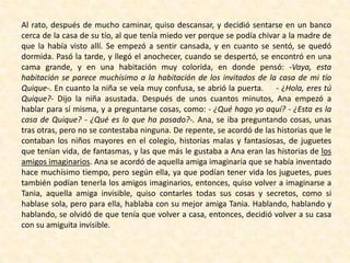 Al rato, después de mucho caminar, quiso descansar, y decidió sentarse en un banco
cerca de la casa de su tío, al que tenía miedo ver porque se podía chivar a la madre de
que la había visto allí. Se empezó a sentir cansada, y en cuanto se sentó, se quedó
dormida. Pasó la tarde, y llegó el anochecer, cuando se despertó, se encontró en una
cama grande, y en una habitación muy colorida, en donde pensó: -Vaya, esta
habitación se parece muchísimo a la habitación de los invitados de la casa de mi tío
Quique-. En cuanto la niña se veía muy confusa, se abrió la puerta. - ¿Hola, eres tú
Quique?- Dijo la niña asustada. Después de unos cuantos minutos, Ana empezó a
hablar para sí misma, y a preguntarse cosas, como: - ¿Qué hago yo aquí? - ¿Esta es la
casa de Quique? - ¿Qué es lo que ha pasado?-. Ana, se iba preguntando cosas, unas
tras otras, pero no se contestaba ninguna. De repente, se acordó de las historias que le
contaban los niños mayores en el colegio, historias malas y fantasiosas, de juguetes
que tenían vida, de fantasmas, y las que más le gustaba a Ana eran las historias de los
amigos imaginarios. Ana se acordó de aquella amiga imaginaria que se había inventado
hace muchísimo tiempo, pero según ella, ya que podían tener vida los juguetes, pues
también podían tenerla los amigos imaginarios, entonces, quiso volver a imaginarse a
Tania, aquella amiga invisible, quiso contarles todas sus cosas y secretos, como si
hablase sola, pero para ella, hablaba con su mejor amiga Tania. Hablando, hablando y
hablando, se olvidó de que tenía que volver a casa, entonces, decidió volver a su casa
con su amiguita invisible.
 