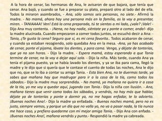 A la hora de cenar, las hermanas de Ana, le avisaron de que bajara, que tenía que
cenar. Ana bajó, y cuando se fue a preparar su plato, preparó otro al lado del de ella.
Todos la miraron asombrados, - Ana, sólo somos seis personas, no siete.- Afirmó la
madre. - No mamá, ahora hay una persona más en la familia, os la voy a presentar,
miren. - TANIAAAA! Ven! Está la cena preparada, tú te sientas a mi lado, ¿vale? ¡Vale! -
Dijo Ana muy contenta. - ¡Nena, no hay nadie, siéntate ya y ponte a comer, anda!- dijo
la madre alucinada. Cuando empezaron a comer todos juntos, se escuchó decir a Ana: -
Tania, ¿Te gusta la cena? Seguro que sí, es mi cena favorita.. Todos acabaron de cenar,
y cuando ya estaban recogiendo, solo quedaba Ana en la mesa. -Ana, ya has acabado
de cenar, ponte el pijama, lávate los dientes, y para cama. Venga, y déjate de tonterías,
que ya no son horas. - Dijo la madre. - Espera mamá, estoy esperando a que Tania
termine de cenar, no la voy a dejar aquí sola. - Dijo la niña. Más tarde, cuando Ana ya
tenía el pijama puesto, ya se había lavado los dientes, y ya se iba para cama, llegó la
madre y le dijo que si quería que le contase el cuento de todas las noches, Ana le dijo
que no, que se lo iba a contar su amiga Tania. - Esta bien Ana, no te duermas tarde, ya
sabes que mañana hay que madrugar para ir a la casa de la tía, como todos los
sábados.- Dijo la madre muy sorprendida. - No mamá, yo mañana no quiero ir a casa
de la tía, yo me voy a quedar aquí, jugando con Tania.- Dijo la niña con ilusión. - Ana,
mañana tienes que venir como todos los sábados, y vendrás, no hay más que hablar,
déjate ya de tonterías y ponte a dormir ya, no me hagas enfadar, te lo advierto.
¡Buenas noches Ana!.- Dijo la madre ya enfadada. - Buenas noches mamá, pero no es
justo, siempre vamos, y porque un día que no valla yo, no va a pasar nada, la tía nunca
me hace caso, y prefiero quedarme con mi mejor amiga Tania. - Dijo Ana con enfado. -
¡Buenas noches Ana!, mañana vendrás y punto.- Respondió la madre ya cabreada.
 