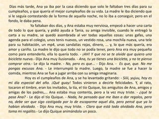 Días más tarde, Ana ya iba por la casa diciendo que solo le faltaban tres días para su
cumpleaños, y que quería el mejor cumpleaños de su vida. La madre le iba diciendo que
si le seguía contestando de la forma de aquella noche, no lo iba a conseguir, pero en el
fondo, le daba pena.
Ya faltaban dos días, y Ana estaba muy nerviosa, empezó a hacer una carta
de todo lo que quería, y pidió ayuda a Tania, su amiga invisible, cuando le entregó la
carta a su madre, se quedó asombrada al ver todas aquellas cosas: unas gafas, una
agenda para el colegio, unos tenis nuevos, un vestido rosa, una mochila nueva, una tele
para su habitación, un mp4, unas sandalias rojas, dinero, ... y, lo que más quería, era
amor y cariño. La madre le dijo que todo no se podía tener, pero Ana era muy pequeña
como para entenderlo, ella lo quería todo. - ¡AH! Y que no se te olvide que quiero una
bicicleta nueva.- Dijo Ana muy ilusionada. - Ana, tu ya tienes una bicicleta, y no te pienso
comprar otra.- Le dijo la madre. - No, pero es que... - Dijo Ana. - Es que, que. No me
pongas excusas Ana. - Le interrumpió la madre. Luego, la madre se fue a hacer la
comida, mientras Ana se fue a jugar arriba con su amiga imaginaria.
Hoy es el cumpleaños de Ana, y se ha levantado gritando: - Siiii, yujuu, hoy es
mi día especial del año. ¡Qué guay! Todos vinieron a decirle felicidades. Y, al rato,
tocaron el timbre, eran los invitados, la tía, el tío Quique, los amiguitos de Ana, amigos y
amigas de los padres,... Ana estaba muy contenta, pero a la vez muy triste. - ¿qué te
pasa Ana? - Le dijo el tío Quique. - Nada, he pensado que me iban a dar regalos, pero
no, debe ser que sigo castigada por lo de escaparme aquel día, pero pensé que ya lo
habían olvidado. - Dijo Ana muy, muy triste. - Claro que está todo olvidado Ana, pero
toma mi regalito.- Le dijo Quique animándola un poco.
 