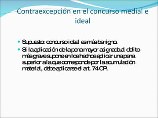 Contraexcepción en el concurso medial e ideal Supuesto: concurso ideal es más benigno.  Si la aplicación de la pena mayor asignada al delito más grave supone en los hechos aplicar una pena superior a la que corresponde por la acumulación material, debe aplicarse el art. 74 CP. 