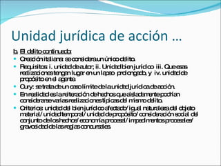 Unidad jurídica de acción … b. El delito continuado: Creación italiana: se considera un único delito.  Requisitos: i. unidad de autor; ii. Unidad bien jurídico  iii. Que esas realizaciones tengan lugar en un lapso  prolongado, y  iv. unidad de propósito en el agente.  Cury: se trata de un caso límite de la unidad jurídica de acción.  En realidad es la reiteración de hechos que aisladamente podrían considerarse varias realizaciones típicas del mismo delito.  Criterios: unidad del bien jurídico afectado/ igual naturaleza del objeto material/ unidad temporal/ unidad de propósito/ consideración social del conjunto de los hechos/ economía procesal/ impedimentos procesales/ gravosidad de las reglas concursales.  