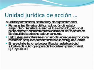 Unidad jurídica de acción … c. Delitos permanentes, habituales y de emprendimiento:  Permanentes : En estos delitos la duración del estado antijurídico intensifica la lesión al bien afectado, pero no al punto de modificar la naturaleza unitaria del delito cometido. Es discutible la existencia de un concurso.  Habituales:  es indiferente el número de veces que se produce la reiteración porque es precisamente lo que configura el delito. Emprendimiento:  criterio de unificación es la identidad subjetiva del autor que opera dentro de la empresa criminal. Ej.: ley 20.000  
