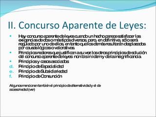 II. Concurso Aparente de Leyes:  Hay concurso aparente de leyes cuando un hecho parece satisfacer las exigencias de dos o más tipos diversos, pero, en definitiva, sólo será regulado por uno de ellos, en tanto que los demás resultarán desplazados por causas lógicas o valorativas.  Principios rectores que justifican a su vez los otros principios de solución del concurso aparente de leyes: non bis in idem y de la insignificancia.  Principios y casos asociados: Principio de Especialidad Principio de Subsidiariedad Principio de Consunción Algunos mencionan también el principio de alternatividad y el de accesoriedad (ver) 