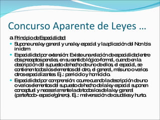 Concurso Aparente de Leyes … a. Principio de Especialidad: Supone una ley general y una ley especial y la aplicación del Non bis in idem. Especialidad por extensión: Existe una relación de especialidad entre dos preceptos penales, en su sentido lógico-formal, cuando en la descripción del supuesto de hecho de uno de ellos, el especial, se contienen todos los elementos del otro, el general, más uno o varios otros especializantes. Ej.: parricidio y homicidio. Especialidad por comprensión: ocurre cuando la descripción de uno o varios elementos del supuesto de hecho de la ley especial suponen conceptual y necesariamente la de todos los de la ley general (parte/todo- especie/género). Ej.: malversación de caudales y hurto.  