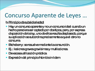 Concurso Aparente de Leyes … b. Principio de subsidiariedad: Hay un concurso aparente y no un concurso ideal cuando un hecho pareciera ser captado por dos tipos, pero, por expresa disposición de la ley, uno de ellos resulta desplazado, porque su aplicación se subordina precisamente a que el otro no concurra.  Etcheberry: se resuelve mediante la consunción. Ej.: lesiones graves gravísimas y mutilaciones.  De escasa utilización práctica.  Expresión del principio Non bis in Idem 