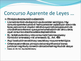 Concurso Aparente de Leyes … c. Principio de consunción o absorción: Llamado también de absorción es de carácter axiológico. Hay concurso aparente cuando el hecho parece ser captado por dos o más tipos; pero como el disvalor delictivo que implica la ejecución de uno de ellos contiene al que supone la realización del otro u otros, aquel consume o absorbe a éstos desplazándolos.  Ej.: tentativa de robo y robo consumado/ lesiones graves y homicidio/ amenazas y mal amenazado. Ej.. Art. 488 Aquí la solución es valórica y casuística y no puramente lógica.  Criterios axiomáticos: principio de la insignificancia/ bienes jurídicos/ magnitud y conexión de los bienes/magnitud del ataque Casos: art. 64, Ver: Apuntes Etcheberry 