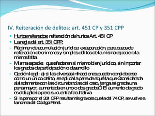 IV. Reiteración de delitos: art. 451 CP y 351 CPP Hurtos reiterados:  reiteración de hurtos Art. 451 CP La regla del art. 351 CPP: Régimen de acumulación jurídica: exasperación, para casos de reiteración de crímenes y simples delitos de la misma especie o la misma falta. Misma especie:  que afectaren al mismo bien jurídico, sin importar los grados de participación o desarrollo Opción legal: a) si las diversas infracciones pueden considerarse como un único delito, se aplica la pena de aquélla que “considerada aisladamente con las circunstancias del caso, tenga asignada una pena mayor, aumentada en uno o dos grados”. El aumento de grado es obligatorio pero su cuantía facultativa. Si la pena por el 351 CPP resulta más gravosa que la del 74 CP, se vuelve a la norma del Código Penal.  